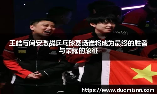 王皓与闫安激战乒乓球赛场谁将成为最终的胜者与荣耀的象征